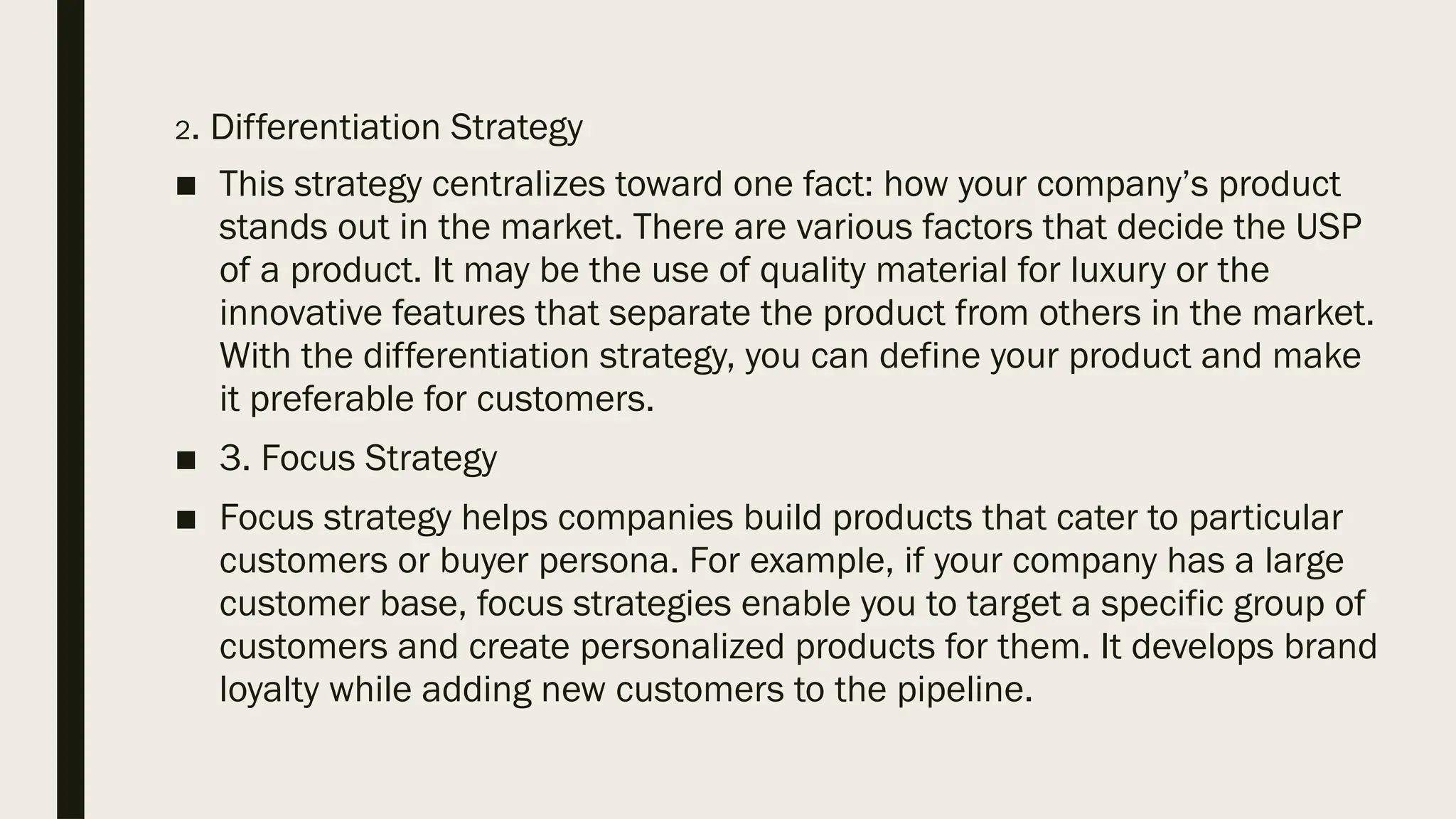 2. Differentiation Strategy
■ This strategy centralizes toward one fact: how your company’s product
stands out in the market. There are various factors that decide the USP
of a product. It may be the use of quality material for luxury or the
innovative features that separate the product from others in the market.
With the differentiation strategy, you can define your product and make
it preferable for customers.
■ 3. Focus Strategy
■ Focus strategy helps companies build products that cater to particular
customers or buyer persona. For example, if your company has a large
customer base, focus strategies enable you to target a specific group of
customers and create personalized products for them. It develops brand
loyalty while adding new customers to the pipeline.
 
