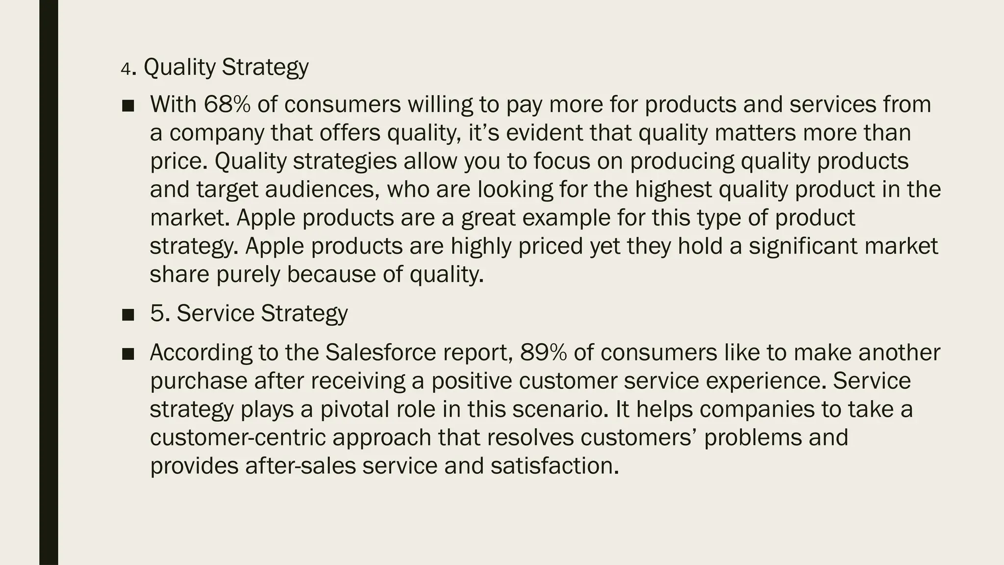 4. Quality Strategy
■ With 68% of consumers willing to pay more for products and services from
a company that offers quality, it’s evident that quality matters more than
price. Quality strategies allow you to focus on producing quality products
and target audiences, who are looking for the highest quality product in the
market. Apple products are a great example for this type of product
strategy. Apple products are highly priced yet they hold a significant market
share purely because of quality.
■ 5. Service Strategy
■ According to the Salesforce report, 89% of consumers like to make another
purchase after receiving a positive customer service experience. Service
strategy plays a pivotal role in this scenario. It helps companies to take a
customer-centric approach that resolves customers’ problems and
provides after-sales service and satisfaction.
 