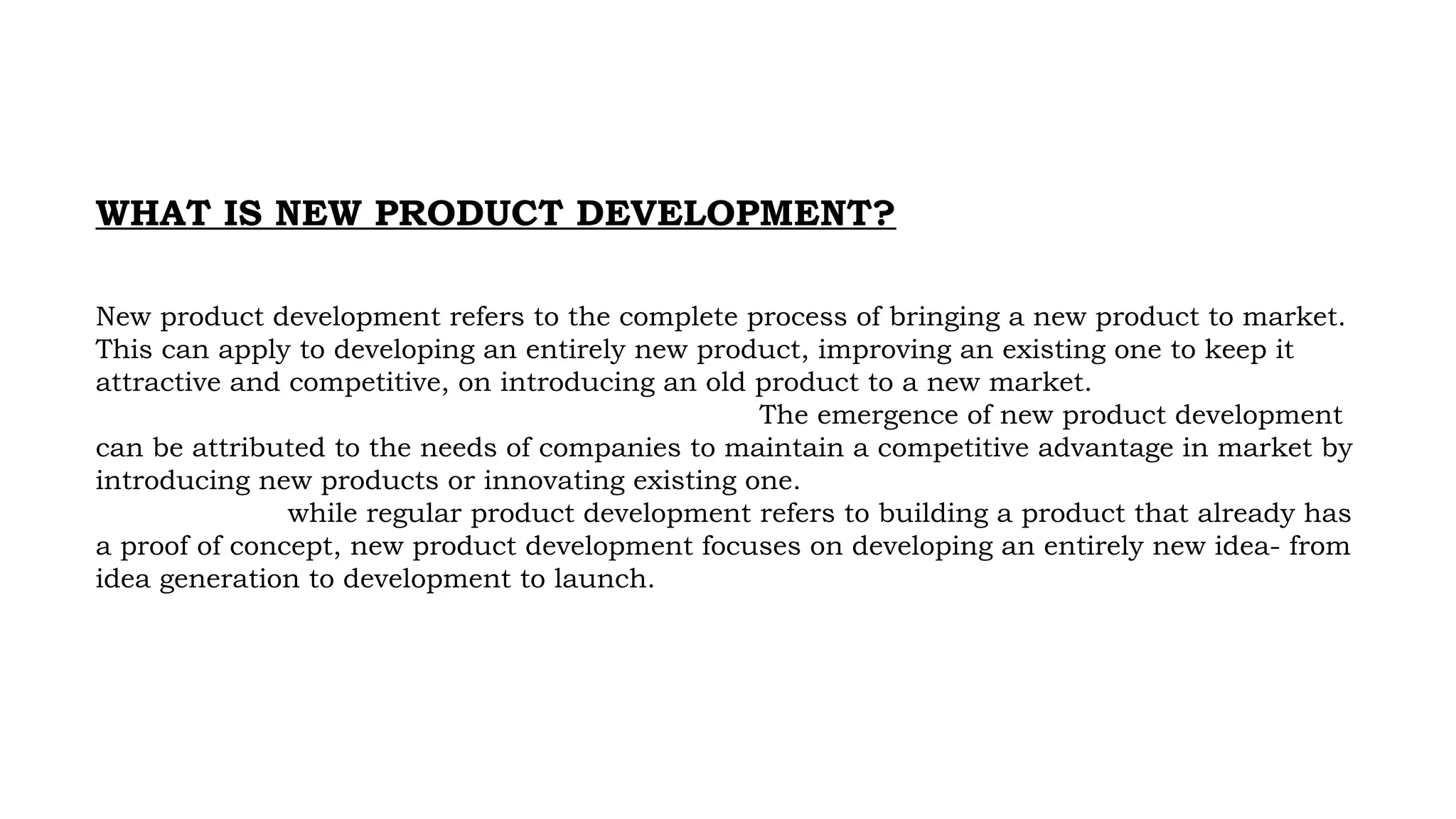 WHAT IS NEW PRODUCT DEVELOPMENT?
New product development refers to the complete process of bringing a new product to market.
This can apply to developing an entirely new product, improving an existing one to keep it
attractive and competitive, on introducing an old product to a new market.
The emergence of new product development
can be attributed to the needs of companies to maintain a competitive advantage in market by
introducing new products or innovating existing one.
while regular product development refers to building a product that already has
a proof of concept, new product development focuses on developing an entirely new idea- from
idea generation to development to launch.
 