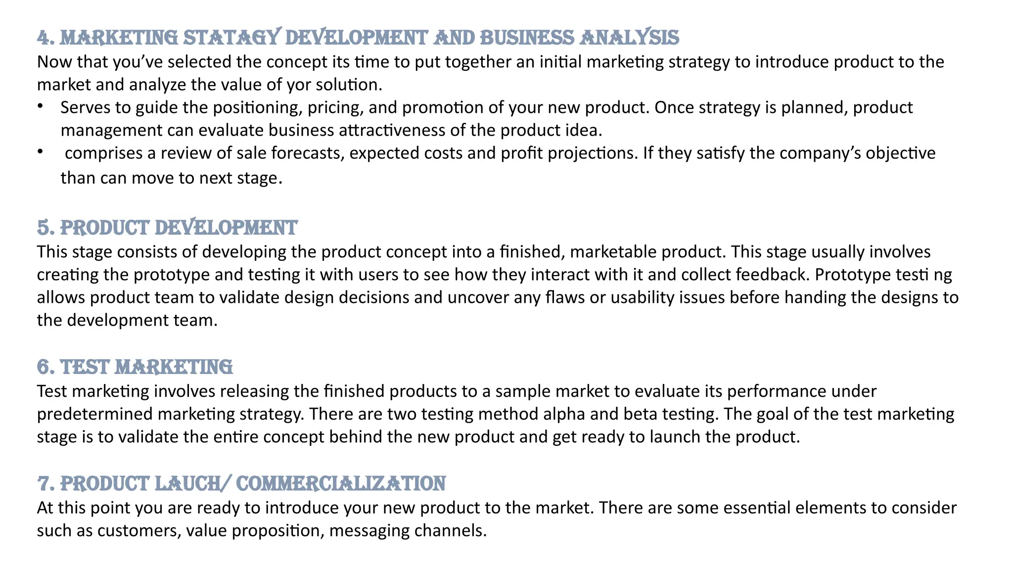 4. MARKETING STATAGY DEVELOPMENT AND BUSINESS ANALYSIS
Now that you’ve selected the concept its time to put together an initial marketing strategy to introduce product to the
market and analyze the value of yor solution.
• Serves to guide the positioning, pricing, and promotion of your new product. Once strategy is planned, product
management can evaluate business attractiveness of the product idea.
• comprises a review of sale forecasts, expected costs and profit projections. If they satisfy the company’s objective
than can move to next stage.
5. PRODUCT DEVELOPMENT
This stage consists of developing the product concept into a finished, marketable product. This stage usually involves
creating the prototype and testing it with users to see how they interact with it and collect feedback. Prototype testi ng
allows product team to validate design decisions and uncover any flaws or usability issues before handing the designs to
the development team.
6. TEST MARKETING
Test marketing involves releasing the finished products to a sample market to evaluate its performance under
predetermined marketing strategy. There are two testing method alpha and beta testing. The goal of the test marketing
stage is to validate the entire concept behind the new product and get ready to launch the product.
7. PRODUCT LAUCH/ COMMERCIALIZATION
At this point you are ready to introduce your new product to the market. There are some essential elements to consider
such as customers, value proposition, messaging channels.
 