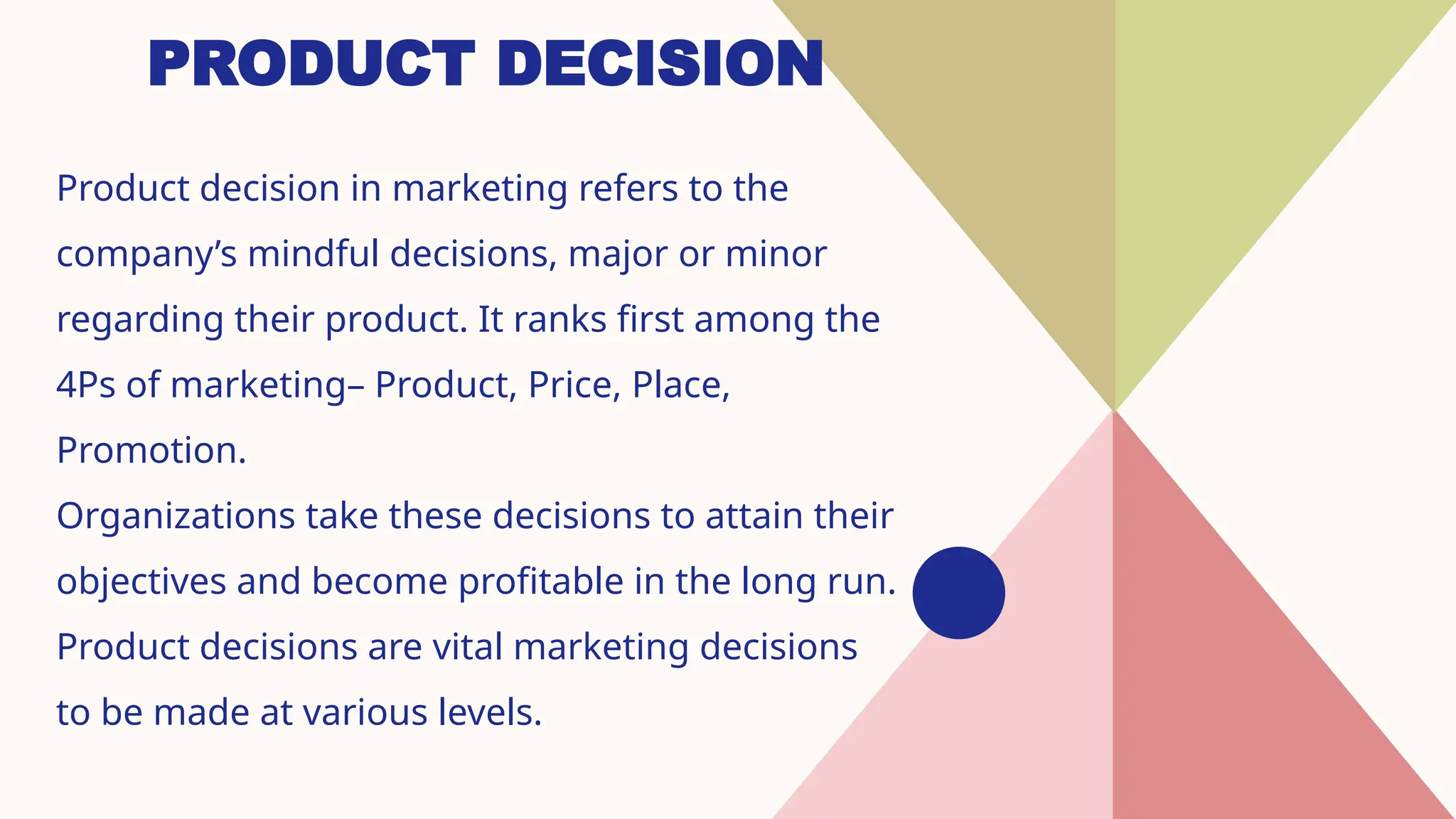 PRODUCT DECISION
Product decision in marketing refers to the
company’s mindful decisions, major or minor
regarding their product. It ranks first among the
4Ps of marketing– Product, Price, Place,
Promotion.
Organizations take these decisions to attain their
objectives and become profitable in the long run.
Product decisions are vital marketing decisions
to be made at various levels.
 