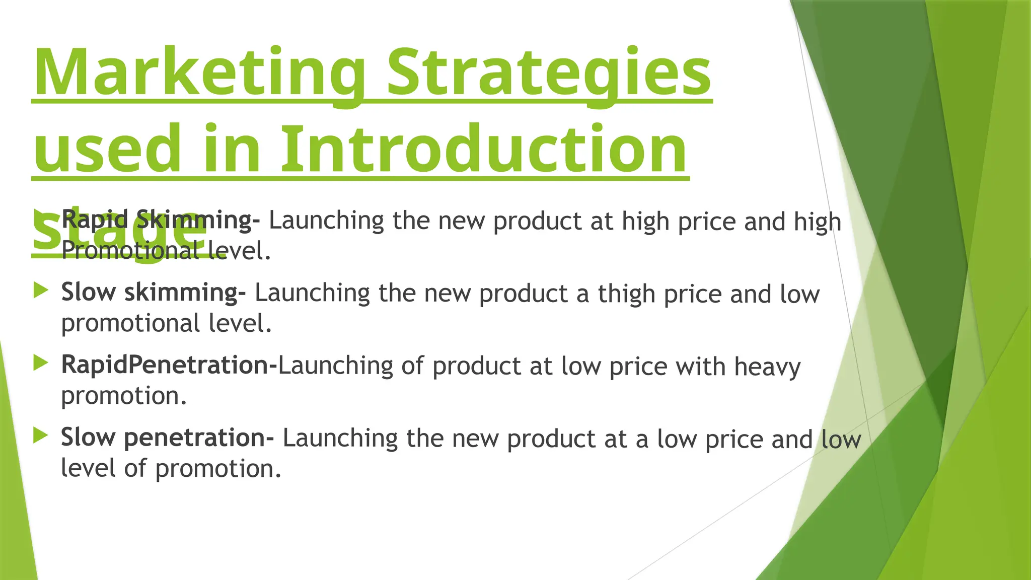 Marketing Strategies
used in Introduction
stage
 Rapid Skimming- Launching the new product at high price and high
Promotional level.
 Slow skimming- Launching the new product a thigh price and low
promotional level.
 RapidPenetration-Launching of product at low price with heavy
promotion.
 Slow penetration- Launching the new product at a low price and low
level of promotion.
 