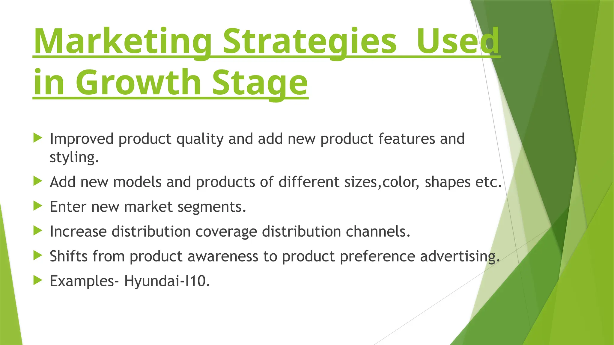 Marketing Strategies Used
in Growth Stage
 Improved product quality and add new product features and
styling.
 Add new models and products of different sizes,color, shapes etc.
 Enter new market segments.
 Increase distribution coverage distribution channels.
 Shifts from product awareness to product preference advertising.
 Examples- Hyundai-I10.
 