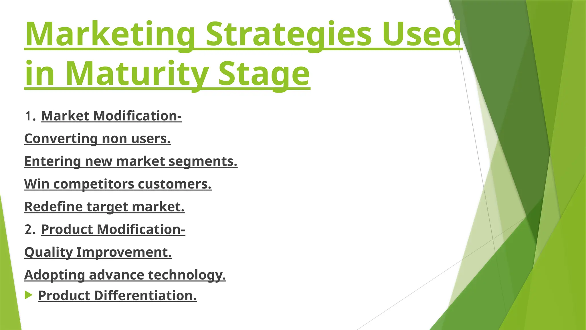 Marketing Strategies Used
in Maturity Stage
1. Market Modification-
Converting non users.
Entering new market segments.
Win competitors customers.
Redefine target market.
2. Product Modification-
Quality Improvement.
Adopting advance technology.
 Product Differentiation.
 
