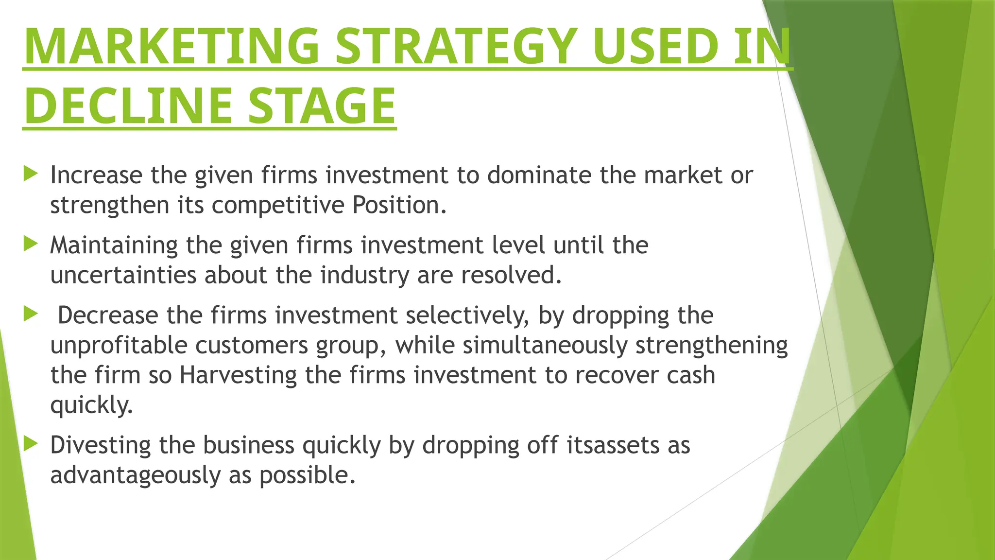MARKETING STRATEGY USED IN
DECLINE STAGE
 Increase the given firms investment to dominate the market or
strengthen its competitive Position.
 Maintaining the given firms investment level until the
uncertainties about the industry are resolved.
 Decrease the firms investment selectively, by dropping the
unprofitable customers group, while simultaneously strengthening
the firm so Harvesting the firms investment to recover cash
quickly.
 Divesting the business quickly by dropping off itsassets as
advantageously as possible.
 