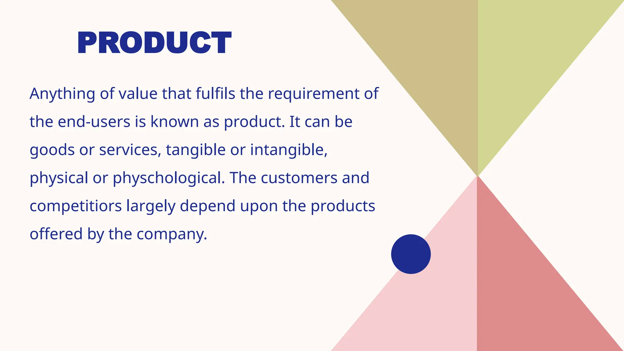 PRODUCT
Anything of value that fulfils the requirement of
the end-users is known as product. It can be
goods or services, tangible or intangible,
physical or physchological. The customers and
competitiors largely depend upon the products
offered by the company.
 