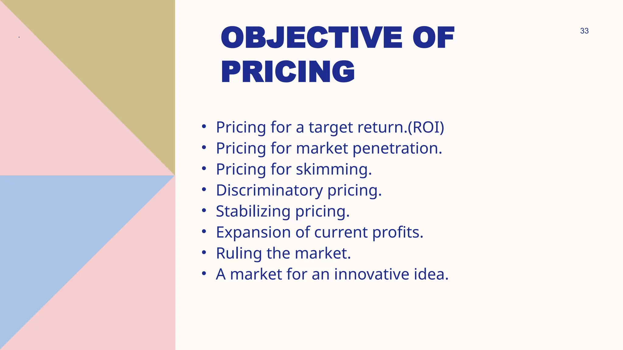 33
OBJECTIVE OF
PRICING
• Pricing for a target return.(ROI)
• Pricing for market penetration.
• Pricing for skimming.
• Discriminatory pricing.
• Stabilizing pricing.
• Expansion of current profits.
• Ruling the market.
• A market for an innovative idea.
.
 