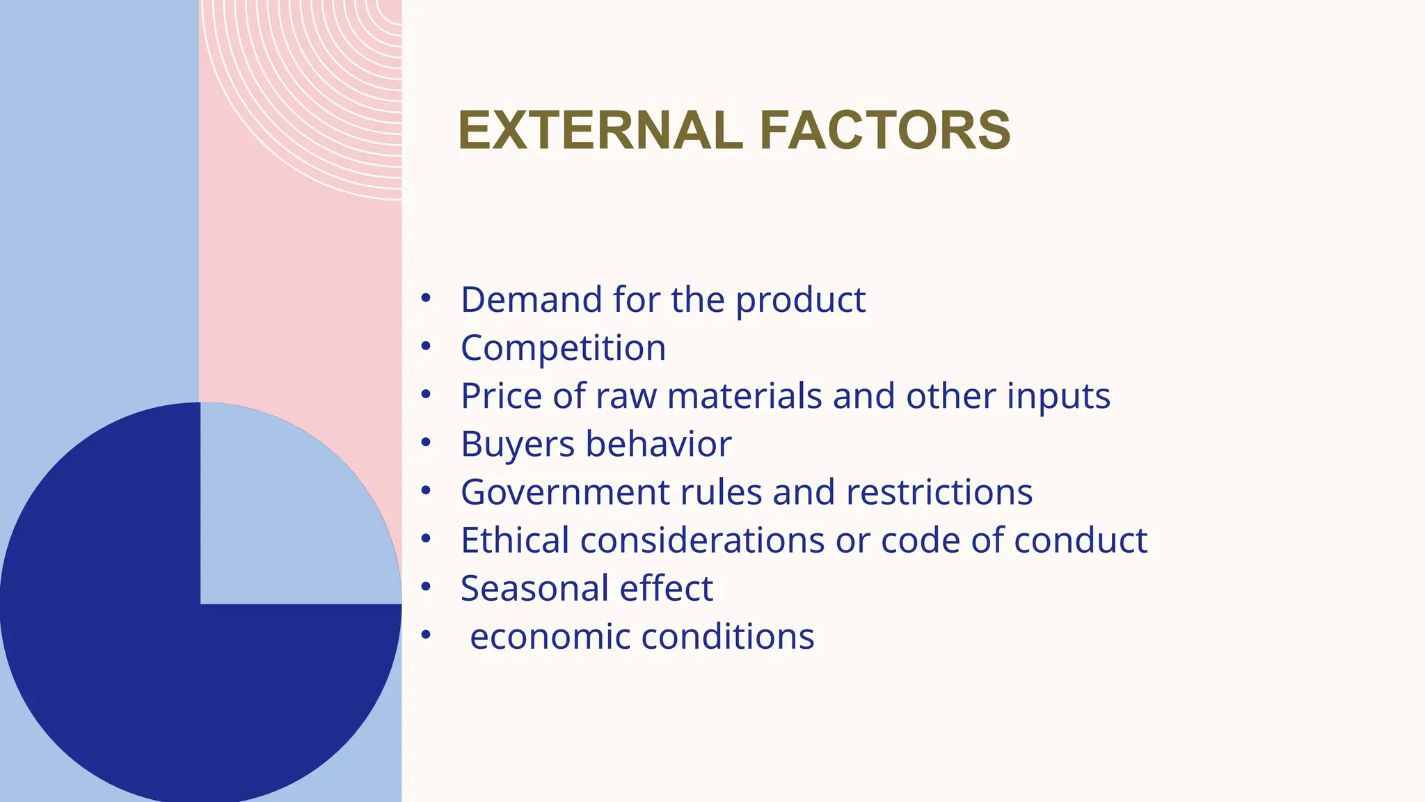 EXTERNAL FACTORS
• Demand for the product
• Competition
• Price of raw materials and other inputs
• Buyers behavior
• Government rules and restrictions
• Ethical considerations or code of conduct
• Seasonal effect
• economic conditions
 