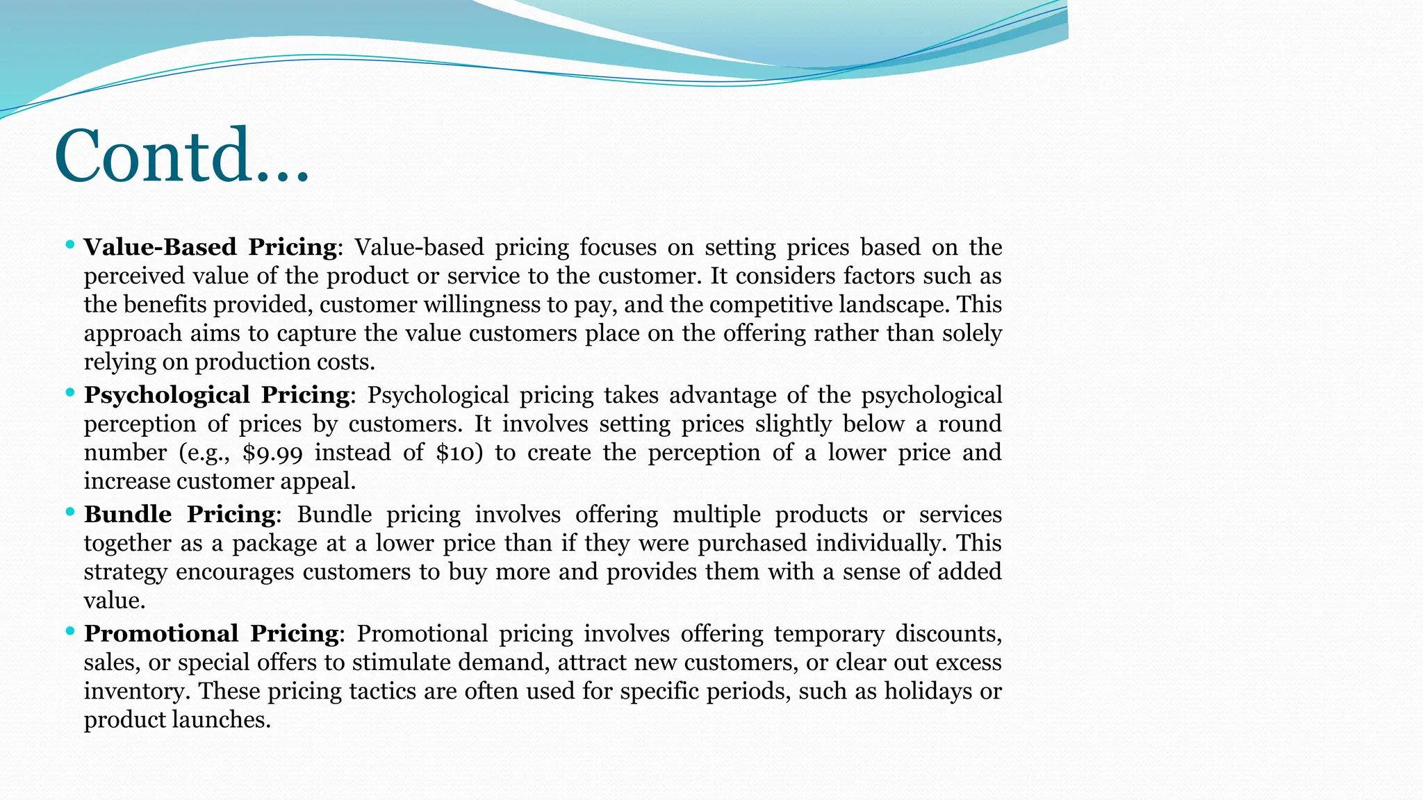 Contd…
 Value-Based Pricing: Value-based pricing focuses on setting prices based on the
perceived value of the product or service to the customer. It considers factors such as
the benefits provided, customer willingness to pay, and the competitive landscape. This
approach aims to capture the value customers place on the offering rather than solely
relying on production costs.
 Psychological Pricing: Psychological pricing takes advantage of the psychological
perception of prices by customers. It involves setting prices slightly below a round
number (e.g., $9.99 instead of $10) to create the perception of a lower price and
increase customer appeal.
 Bundle Pricing: Bundle pricing involves offering multiple products or services
together as a package at a lower price than if they were purchased individually. This
strategy encourages customers to buy more and provides them with a sense of added
value.
 Promotional Pricing: Promotional pricing involves offering temporary discounts,
sales, or special offers to stimulate demand, attract new customers, or clear out excess
inventory. These pricing tactics are often used for specific periods, such as holidays or
product launches.
 