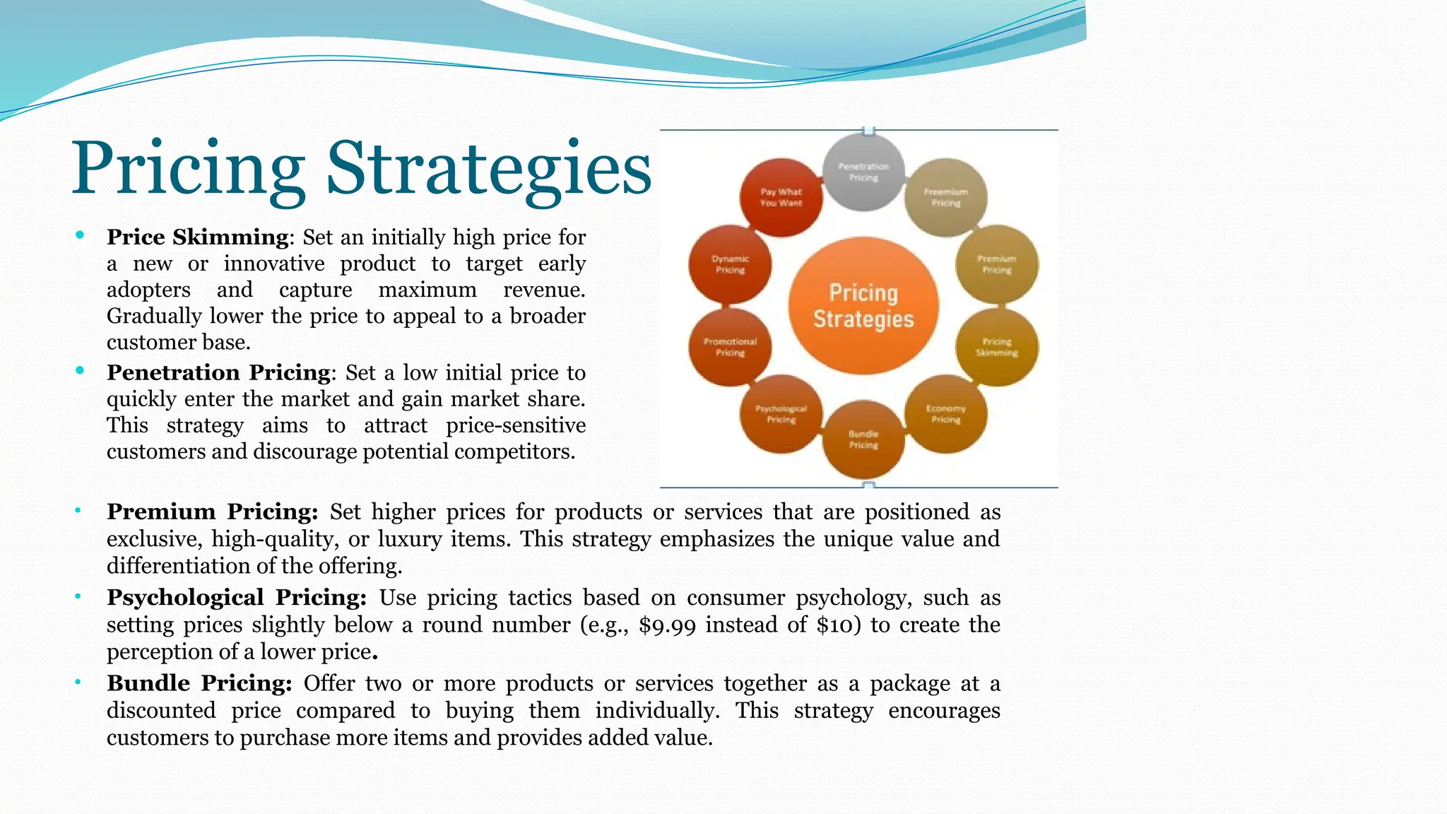 Pricing Strategies
 Price Skimming: Set an initially high price for
a new or innovative product to target early
adopters and capture maximum revenue.
Gradually lower the price to appeal to a broader
customer base.
 Penetration Pricing: Set a low initial price to
quickly enter the market and gain market share.
This strategy aims to attract price-sensitive
customers and discourage potential competitors.
• Premium Pricing: Set higher prices for products or services that are positioned as
exclusive, high-quality, or luxury items. This strategy emphasizes the unique value and
differentiation of the offering.
• Psychological Pricing: Use pricing tactics based on consumer psychology, such as
setting prices slightly below a round number (e.g., $9.99 instead of $10) to create the
perception of a lower price.
• Bundle Pricing: Offer two or more products or services together as a package at a
discounted price compared to buying them individually. This strategy encourages
customers to purchase more items and provides added value.
 