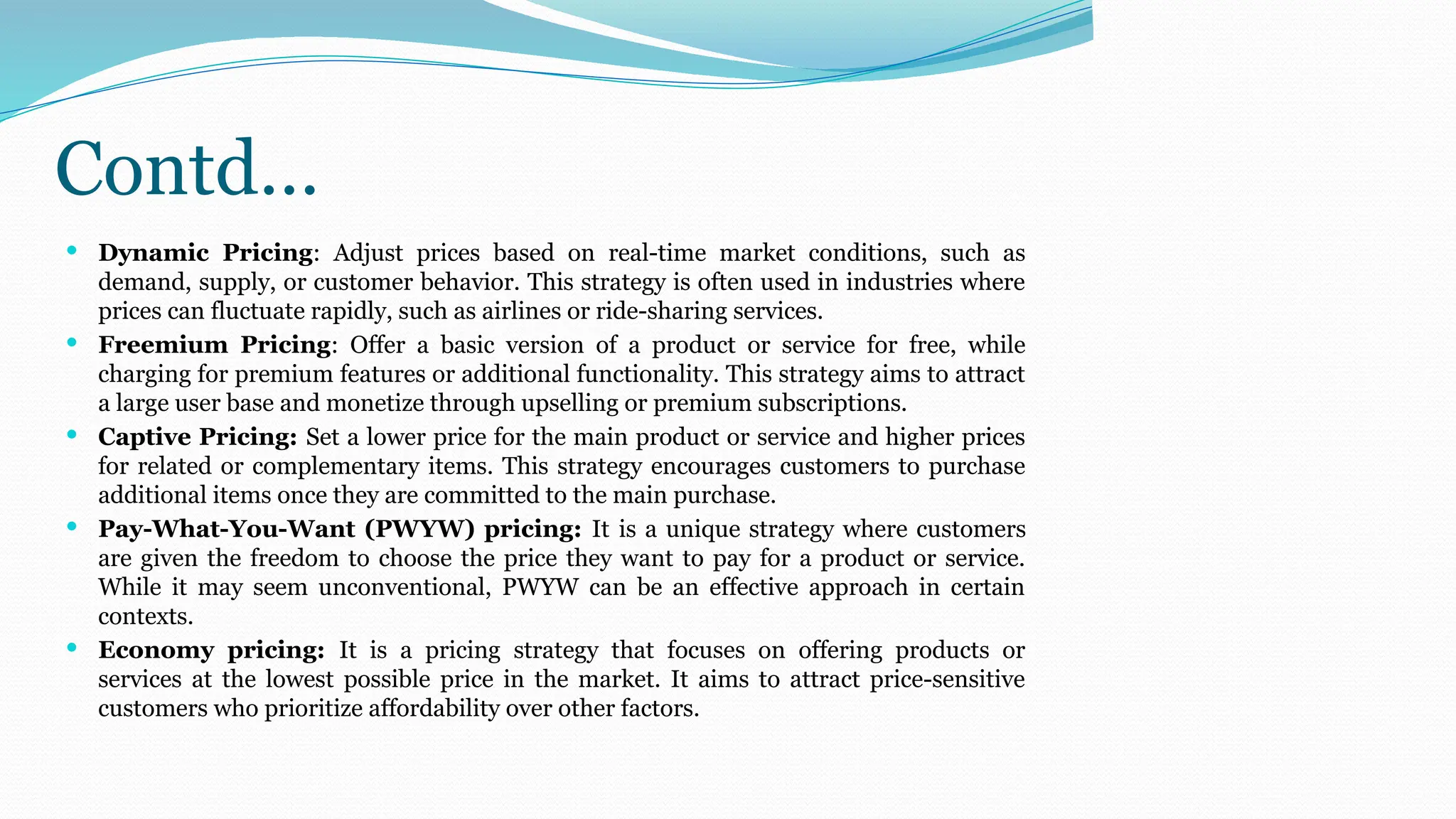 Contd…
 Dynamic Pricing: Adjust prices based on real-time market conditions, such as
demand, supply, or customer behavior. This strategy is often used in industries where
prices can fluctuate rapidly, such as airlines or ride-sharing services.
 Freemium Pricing: Offer a basic version of a product or service for free, while
charging for premium features or additional functionality. This strategy aims to attract
a large user base and monetize through upselling or premium subscriptions.
 Captive Pricing: Set a lower price for the main product or service and higher prices
for related or complementary items. This strategy encourages customers to purchase
additional items once they are committed to the main purchase.
 Pay-What-You-Want (PWYW) pricing: It is a unique strategy where customers
are given the freedom to choose the price they want to pay for a product or service.
While it may seem unconventional, PWYW can be an effective approach in certain
contexts.
 Economy pricing: It is a pricing strategy that focuses on offering products or
services at the lowest possible price in the market. It aims to attract price-sensitive
customers who prioritize affordability over other factors.
 