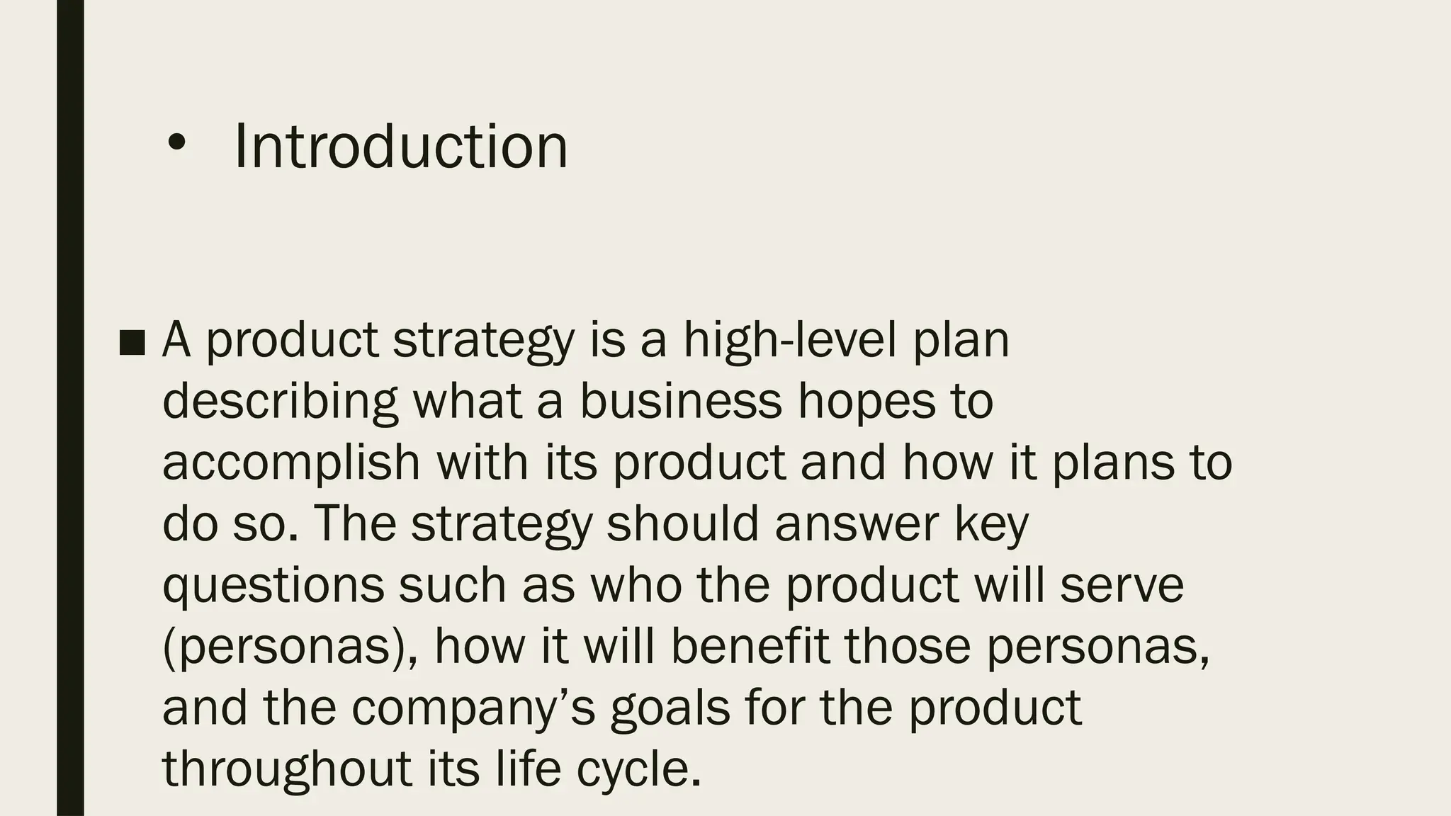 • Introduction
■ A product strategy is a high-level plan
describing what a business hopes to
accomplish with its product and how it plans to
do so. The strategy should answer key
questions such as who the product will serve
(personas), how it will benefit those personas,
and the company’s goals for the product
throughout its life cycle.
 