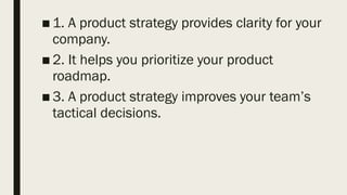 ■ 1. A product strategy provides clarity for your
company.
■ 2. It helps you prioritize your product
roadmap.
■ 3. A product strategy improves your team’s
tactical decisions.
 