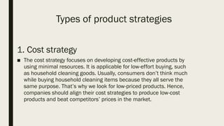 Types of product strategies
1. Cost strategy
■ The cost strategy focuses on developing cost-effective products by
using minimal resources. It is applicable for low-effort buying, such
as household cleaning goods. Usually, consumers don’t think much
while buying household cleaning items because they all serve the
same purpose. That’s why we look for low-priced products. Hence,
companies should align their cost strategies to produce low-cost
products and beat competitors’ prices in the market.
 