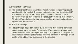 2. Differentiation Strategy
■ This strategy centralizes toward one fact: how your company’s product
stands out in the market. There are various factors that decide the USP
of a product. It may be the use of quality material for luxury or the
innovative features that separate the product from others in the market.
With the differentiation strategy, you can define your product and make
it preferable for customers.
■ 3. Focus Strategy
■ Focus strategy helps companies build products that cater to particular
customers or buyer persona. For example, if your company has a large
customer base, focus strategies enable you to target a specific group of
customers and create personalized products for them. It develops brand
loyalty while adding new customers to the pipeline.
 