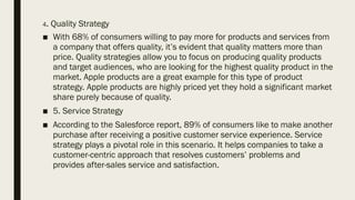 4. Quality Strategy
■ With 68% of consumers willing to pay more for products and services from
a company that offers quality, it’s evident that quality matters more than
price. Quality strategies allow you to focus on producing quality products
and target audiences, who are looking for the highest quality product in the
market. Apple products are a great example for this type of product
strategy. Apple products are highly priced yet they hold a significant market
share purely because of quality.
■ 5. Service Strategy
■ According to the Salesforce report, 89% of consumers like to make another
purchase after receiving a positive customer service experience. Service
strategy plays a pivotal role in this scenario. It helps companies to take a
customer-centric approach that resolves customers’ problems and
provides after-sales service and satisfaction.
 