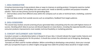 1. IDEA GENERATION
It involves brainstorming of new products ideas or ways to improve an existing product. Companies examine market
trends, conduct research, and dig deep into users wants and needs to identify a problem and purpose innovative
solution. There are two primary sources for generating ideas-
• internal ideas comes from different areas within the company such as sales or technical team, marketing, customer
support.
• External ideas comes from outside sources such as competitors, feedback from target audience.
2. IDEA SCREENING
This second step revolves around screening all your generated ideas and picking only the ones with highest chance of
success. Deciding which ideas to pursue and discard depends on many factors, including the expected benefits to your
consumer products improvements most needed, technical feasibility or marketing potential.
3. CONCEPT DEVLOPMENT AND TESTING
A product concept is a detailed description or blueprint of your idea. It should indicate the target market, features and
benefits and the proposed price for the product. It should also contain the estimated cost of designing, developing,
and launching the product.
Concepts are often used for market validation. Before committing to developing a new product, share your concept
with your prospective buyers to collect insights and guage how viable the product ideas would be in target market.
 