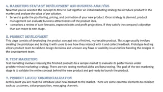 4. MARKETING STATAGY DEVELOPMENT AND BUSINESS ANALYSIS
Now that you’ve selected the concept its time to put together an initial marketing strategy to introduce product to the
market and analyze the value of yor solution.
• Serves to guide the positioning, pricing, and promotion of your new product. Once strategy is planned, product
management can evaluate business attractiveness of the product idea.
• comprises a review of sale forecasts, expected costs and profit projections. If they satisfy the company’s objective
than can move to next stage.
5. PRODUCT DEVELOPMENT
This stage consists of developing the product concept into a finished, marketable product. This stage usually involves
creating the prototype and testing it with users to see how they interact with it and collect feedback. Prototype testi ng
allows product team to validate design decisions and uncover any flaws or usability issues before handing the designs to
the development team.
6. TEST MARKETING
Test marketing involves releasing the finished products to a sample market to evaluate its performance under
predetermined marketing strategy. There are two testing method alpha and beta testing. The goal of the test marketing
stage is to validate the entire concept behind the new product and get ready to launch the product.
7. PRODUCT LAUCH/ COMMERCIALIZATION
At this point you are ready to introduce your new product to the market. There are some essential elements to consider
such as customers, value proposition, messaging channels.
 