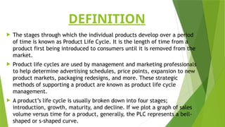 DEFINITION
 The stages through which the individual products develop over a period
of time is known as Product Life Cycle. It is the length of time from a
product first being introduced to consumers until it is removed from the
market.
 Product life cycles are used by management and marketing professionals
to help determine advertising schedules, price points, expansion to new
product markets, packaging redesigns, and more. These strategic
methods of supporting a product are known as product life cycle
management.
 A product’s life cycle is usually broken down into four stages;
introduction, growth, maturity, and decline. If we plot a graph of sales
volume versus time for a product, generally, the PLC represents a bell-
shaped or s-shaped curve.
 