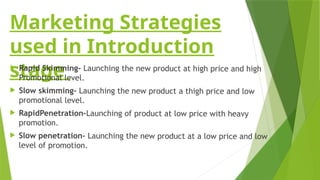 Marketing Strategies
used in Introduction
stage
 Rapid Skimming- Launching the new product at high price and high
Promotional level.
 Slow skimming- Launching the new product a thigh price and low
promotional level.
 RapidPenetration-Launching of product at low price with heavy
promotion.
 Slow penetration- Launching the new product at a low price and low
level of promotion.
 