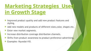 Marketing Strategies Used
in Growth Stage
 Improved product quality and add new product features and
styling.
 Add new models and products of different sizes,color, shapes etc.
 Enter new market segments.
 Increase distribution coverage distribution channels.
 Shifts from product awareness to product preference advertising.
 Examples- Hyundai-I10.
 