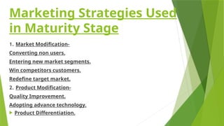 Marketing Strategies Used
in Maturity Stage
1. Market Modification-
Converting non users.
Entering new market segments.
Win competitors customers.
Redefine target market.
2. Product Modification-
Quality Improvement.
Adopting advance technology.
 Product Differentiation.
 
