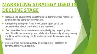 MARKETING STRATEGY USED IN
DECLINE STAGE
 Increase the given firms investment to dominate the market or
strengthen its competitive Position.
 Maintaining the given firms investment level until the
uncertainties about the industry are resolved.
 Decrease the firms investment selectively, by dropping the
unprofitable customers group, while simultaneously strengthening
the firm so Harvesting the firms investment to recover cash
quickly.
 Divesting the business quickly by dropping off itsassets as
advantageously as possible.
 