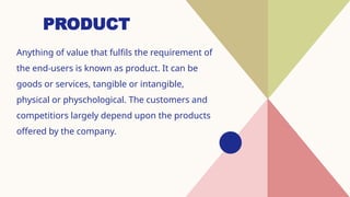 PRODUCT
Anything of value that fulfils the requirement of
the end-users is known as product. It can be
goods or services, tangible or intangible,
physical or physchological. The customers and
competitiors largely depend upon the products
offered by the company.
 