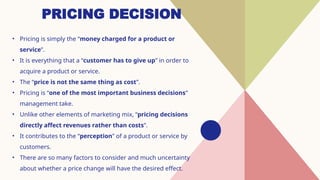 PRICING DECISION
• Pricing is simply the “money charged for a product or
service”.
• It is everything that a “customer has to give up” in order to
acquire a product or service.
• The “price is not the same thing as cost”.
• Pricing is “one of the most important business decisions”
management take.
• Unlike other elements of marketing mix, “pricing decisions
directly affect revenues rather than costs”.
• It contributes to the “perception” of a product or service by
customers.
• There are so many factors to consider and much uncertainty
about whether a price change will have the desired effect.
 