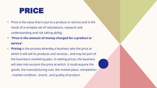 PRICE
• Price is the value that is put to a product or service and is the
result of a complex set of calculations, research and
understanding and risk taking ability.
• “Price is the amount of money charged for a product or
service”.
• Pricing is the process whereby a business sets the price at
which it will sell its products and services , and may be part of
the business’s marketing plan. In setting prices, the business
will take into account the price at which it could acquire the
goods, the manufacturing cost, the market place, competition
, market condition , brand , and quality of product.
 