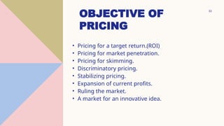 33
OBJECTIVE OF
PRICING
• Pricing for a target return.(ROI)
• Pricing for market penetration.
• Pricing for skimming.
• Discriminatory pricing.
• Stabilizing pricing.
• Expansion of current profits.
• Ruling the market.
• A market for an innovative idea.
.
 