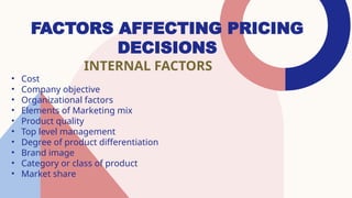 FACTORS AFFECTING PRICING
DECISIONS
INTERNAL FACTORS
• Cost
• Company objective
• Organizational factors
• Elements of Marketing mix
• Product quality
• Top level management
• Degree of product differentiation
• Brand image
• Category or class of product
• Market share
 