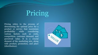 Pricing refers to the process of
determining the optimal price for a
product or service that maximizes
profitability while considering
various factors such as costs,
competition, customer demand, and
perceived value. It is a crucial
element of the marketing mix, along
with product, promotion, and place
(distribution).
Pricing
 