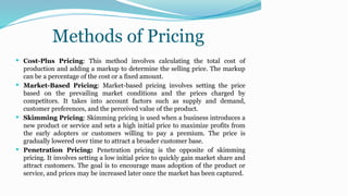 Methods of Pricing
 Cost-Plus Pricing: This method involves calculating the total cost of
production and adding a markup to determine the selling price. The markup
can be a percentage of the cost or a fixed amount.
 Market-Based Pricing: Market-based pricing involves setting the price
based on the prevailing market conditions and the prices charged by
competitors. It takes into account factors such as supply and demand,
customer preferences, and the perceived value of the product.
 Skimming Pricing: Skimming pricing is used when a business introduces a
new product or service and sets a high initial price to maximize profits from
the early adopters or customers willing to pay a premium. The price is
gradually lowered over time to attract a broader customer base.
 Penetration Pricing: Penetration pricing is the opposite of skimming
pricing. It involves setting a low initial price to quickly gain market share and
attract customers. The goal is to encourage mass adoption of the product or
service, and prices may be increased later once the market has been captured.
 