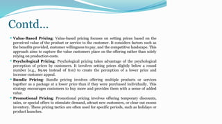 Contd…
 Value-Based Pricing: Value-based pricing focuses on setting prices based on the
perceived value of the product or service to the customer. It considers factors such as
the benefits provided, customer willingness to pay, and the competitive landscape. This
approach aims to capture the value customers place on the offering rather than solely
relying on production costs.
 Psychological Pricing: Psychological pricing takes advantage of the psychological
perception of prices by customers. It involves setting prices slightly below a round
number (e.g., $9.99 instead of $10) to create the perception of a lower price and
increase customer appeal.
 Bundle Pricing: Bundle pricing involves offering multiple products or services
together as a package at a lower price than if they were purchased individually. This
strategy encourages customers to buy more and provides them with a sense of added
value.
 Promotional Pricing: Promotional pricing involves offering temporary discounts,
sales, or special offers to stimulate demand, attract new customers, or clear out excess
inventory. These pricing tactics are often used for specific periods, such as holidays or
product launches.
 