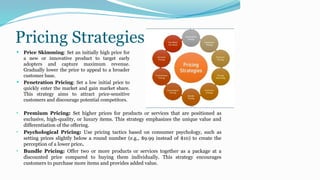 Pricing Strategies
 Price Skimming: Set an initially high price for
a new or innovative product to target early
adopters and capture maximum revenue.
Gradually lower the price to appeal to a broader
customer base.
 Penetration Pricing: Set a low initial price to
quickly enter the market and gain market share.
This strategy aims to attract price-sensitive
customers and discourage potential competitors.
• Premium Pricing: Set higher prices for products or services that are positioned as
exclusive, high-quality, or luxury items. This strategy emphasizes the unique value and
differentiation of the offering.
• Psychological Pricing: Use pricing tactics based on consumer psychology, such as
setting prices slightly below a round number (e.g., $9.99 instead of $10) to create the
perception of a lower price.
• Bundle Pricing: Offer two or more products or services together as a package at a
discounted price compared to buying them individually. This strategy encourages
customers to purchase more items and provides added value.
 