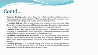 Contd…
 Dynamic Pricing: Adjust prices based on real-time market conditions, such as
demand, supply, or customer behavior. This strategy is often used in industries where
prices can fluctuate rapidly, such as airlines or ride-sharing services.
 Freemium Pricing: Offer a basic version of a product or service for free, while
charging for premium features or additional functionality. This strategy aims to attract
a large user base and monetize through upselling or premium subscriptions.
 Captive Pricing: Set a lower price for the main product or service and higher prices
for related or complementary items. This strategy encourages customers to purchase
additional items once they are committed to the main purchase.
 Pay-What-You-Want (PWYW) pricing: It is a unique strategy where customers
are given the freedom to choose the price they want to pay for a product or service.
While it may seem unconventional, PWYW can be an effective approach in certain
contexts.
 Economy pricing: It is a pricing strategy that focuses on offering products or
services at the lowest possible price in the market. It aims to attract price-sensitive
customers who prioritize affordability over other factors.
 