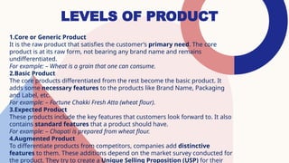 LEVELS OF PRODUCT
1.Core or Generic Product
It is the raw product that satisfies the customer’s primary need. The core
product is at its raw form, not bearing any brand name and remains
undifferentiated.
For example: – Wheat is a grain that one can consume.
2.Basic Product
The core products differentiated from the rest become the basic product. It
adds some necessary features to the products like Brand Name, Packaging
and Label, etc.
For example: – Fortune Chakki Fresh Atta (wheat flour).
3.Expected Product
These products include the key features that customers look forward to. It also
contains standard features that a product should have.
For example: – Chapati is prepared from wheat flour.
4.Augmented Product
To differentiate products from competitors, companies add distinctive
features to them. These additions depend on the market survey conducted for
the product. They try to create a Unique Selling Proposition (USP) for their
 