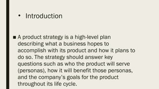 • Introduction
■ A product strategy is a high-level plan
describing what a business hopes to
accomplish with its product and how it plans to
do so. The strategy should answer key
questions such as who the product will serve
(personas), how it will benefit those personas,
and the company’s goals for the product
throughout its life cycle.
 
