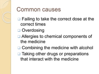 Common causes
 Failing to take the correct dose at the
correct times
 Overdosing
 Allergies to chemical components of
the medicine
 Combining the medicine with alcohol
 Taking other drugs or preparations
that interact with the medicine
 