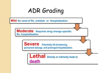 Mild No need of Rx, antidote or Hospitalization
Moderate Requires drug change specific
Rx, hospitalization
Severe Potentially life threatening;
permanent damage, and prolonged hospitalization.
Lethal Directly or indirectly leads to
death
ADR Grading
 