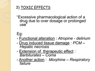 “Excessive pharmacological action of a
drug due to over dosage or prolonged
use”
Eg:
- Functional alteration : Atropine - delirium
- Drug induced tissue damage : PCM –
Hepatic necrosis
- Extension of therapeutic effect :
Barbiturates – Coma
- Another action : Morphine – Respiratory
failure
3) TOXIC EFFECTS
 