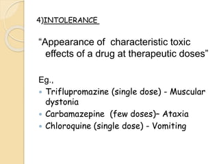 “Appearance of characteristic toxic
effects of a drug at therapeutic doses”
Eg.,
 Triflupromazine (single dose) - Muscular
dystonia
 Carbamazepine (few doses)– Ataxia
 Chloroquine (single dose) - Vomiting
4)INTOLERANCE
 