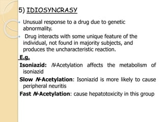  Unusual response to a drug due to genetic
abnormality.
 Drug interacts with some unique feature of the
individual, not found in majority subjects, and
produces the uncharacteristic reaction.
E.g.
Isoniazid: N-Acetylation affects the metabolism of
isoniazid
Slow N-Acetylation: Isoniazid is more likely to cause
peripheral neuritis
Fast N-Acetylation: cause hepatotoxicity in this group
5) IDIOSYNCRASY
 