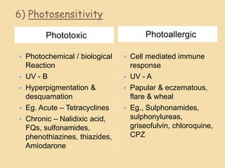 6) Photosensitivity
Phototoxic Photoallergic
 Photochemical / biological
Reaction
 UV - B
 Hyperpigmentation &
desquamation
 Eg. Acute – Tetracyclines
 Chronic – Nalidixic acid,
FQs, sulfonamides,
phenothiazines, thiazides,
Amiodarone
 Cell mediated immune
response
 UV - A
 Papular & eczematous,
flare & wheal
 Eg., Sulphonamides,
sulphonylureas,
griseofulvin, chloroquine,
CPZ
 