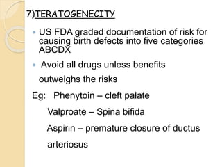  US FDA graded documentation of risk for
causing birth defects into five categories
ABCDX
 Avoid all drugs unless benefits
outweighs the risks
Eg: Phenytoin – cleft palate
Valproate – Spina bifida
Aspirin – premature closure of ductus
arteriosus
7)TERATOGENECITY
 