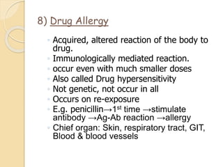8) Drug Allergy
◦ Acquired, altered reaction of the body to
drug.
◦ Immunologically mediated reaction.
◦ occur even with much smaller doses
◦ Also called Drug hypersensitivity
◦ Not genetic, not occur in all
◦ Occurs on re-exposure
◦ E.g. penicillin→1st time →stimulate
antibody →Ag-Ab reaction →allergy
◦ Chief organ: Skin, respiratory tract, GIT,
Blood & blood vessels
 