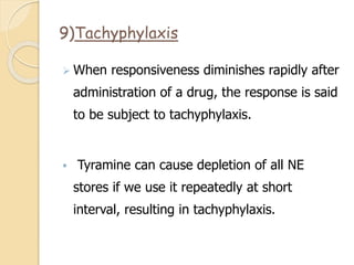 9)Tachyphylaxis
 When responsiveness diminishes rapidly after
administration of a drug, the response is said
to be subject to tachyphylaxis.
 Tyramine can cause depletion of all NE
stores if we use it repeatedly at short
interval, resulting in tachyphylaxis.
 