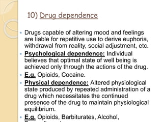 10) Drug dependence
 Drugs capable of altering mood and feelings
are liable for repetitive use to derive euphoria,
withdrawal from reality, social adjustment, etc.
 Psychological dependence: Individual
believes that optimal state of well being is
achieved only through the actions of the drug.
 E.g. Opioids, Cocaine.
 Physical dependence: Altered physiological
state produced by repeated administration of a
drug which necessitates the continued
presence of the drug to maintain physiological
equilibrium.
 E.g. Opioids, Barbiturates, Alcohol,
 