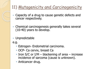 11) Mutagenicity and Carcinogenicity
 Capacity of a drug to cause genetic defects and
cancer respectively.
 Chemical carcinogenesis generally takes several
(10-40) years to develop.
 Unpredictable
e.g.
 Estrogen- Endometrial carcinoma.
 OCP- Ca cervix, breast Ca
 Iron S/C or I/M – blackening of area – increase
incidence of sarcoma (cause is unknown).
 Anticancer drug.
 